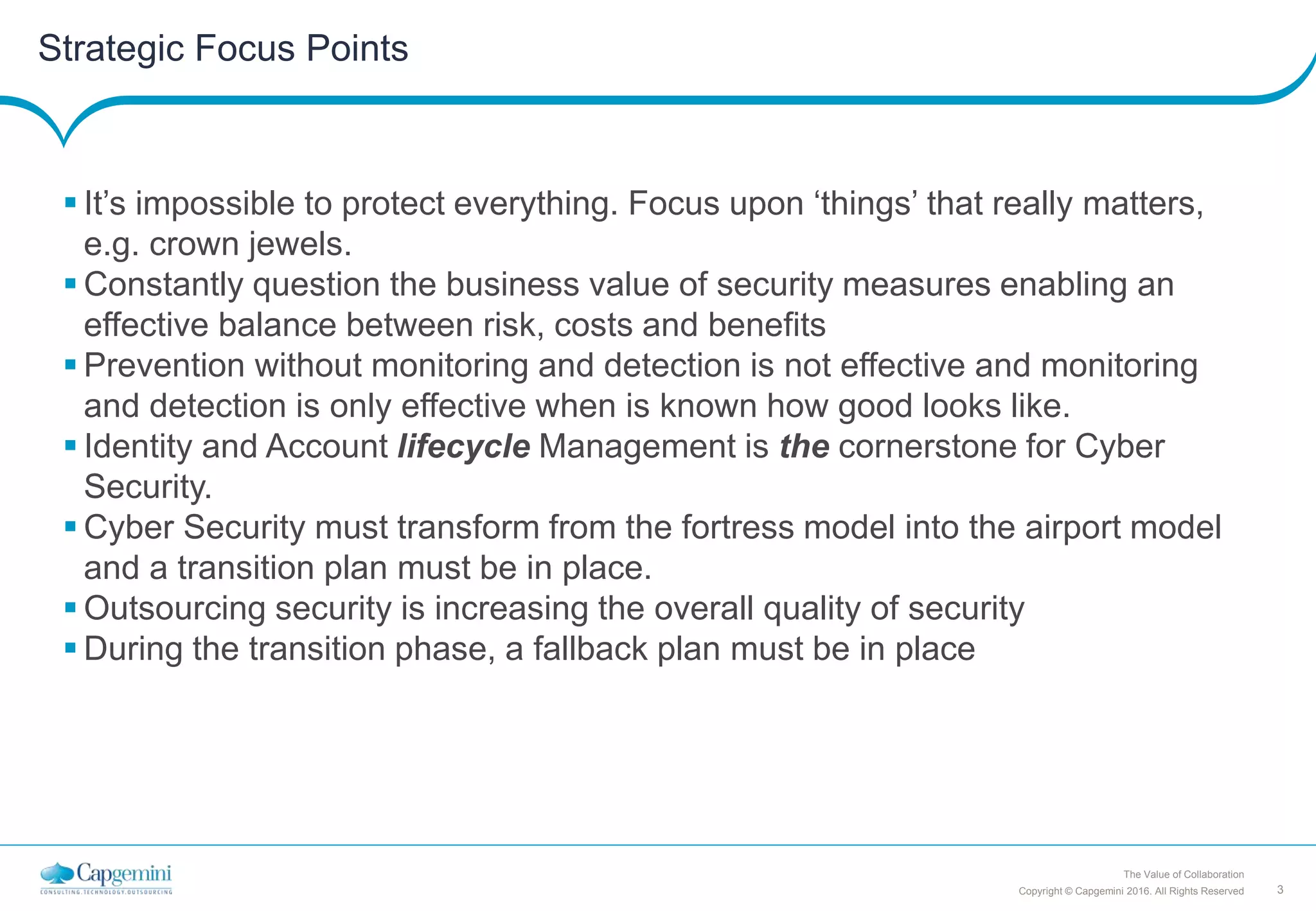 3Copyright © Capgemini 2016. All Rights Reserved
The Value of Collaboration
Strategic Focus Points
 It’s impossible to protect everything. Focus upon ‘things’ that really matters,
e.g. crown jewels.
 Constantly question the business value of security measures enabling an
effective balance between risk, costs and benefits
 Prevention without monitoring and detection is not effective and monitoring
and detection is only effective when is known how good looks like.
 Identity and Account lifecycle Management is the cornerstone for Cyber
Security.
 Cyber Security must transform from the fortress model into the airport model
and a transition plan must be in place.
 Outsourcing security is increasing the overall quality of security
 During the transition phase, a fallback plan must be in place
 