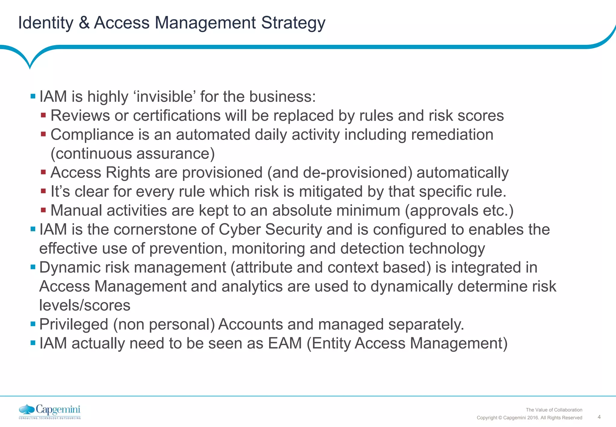 4Copyright © Capgemini 2016. All Rights Reserved
The Value of Collaboration
Identity & Access Management Strategy
 IAM is highly ‘invisible’ for the business:
 Reviews or certifications will be replaced by rules and risk scores
 Compliance is an automated daily activity including remediation
(continuous assurance)
 Access Rights are provisioned (and de-provisioned) automatically
 It’s clear for every rule which risk is mitigated by that specific rule.
 Manual activities are kept to an absolute minimum (approvals etc.)
 IAM is the cornerstone of Cyber Security and is configured to enables the
effective use of prevention, monitoring and detection technology
 Dynamic risk management (attribute and context based) is integrated in
Access Management and analytics are used to dynamically determine risk
levels/scores
 Privileged (non personal) Accounts and managed separately.
 IAM actually need to be seen as EAM (Entity Access Management)
 