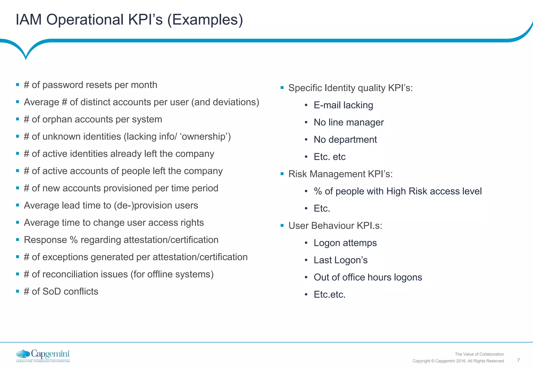 7Copyright © Capgemini 2016. All Rights Reserved
The Value of Collaboration
IAM Operational KPI’s (Examples)
 # of password resets per month
 Average # of distinct accounts per user (and deviations)
 # of orphan accounts per system
 # of unknown identities (lacking info/ ‘ownership’)
 # of active identities already left the company
 # of active accounts of people left the company
 # of new accounts provisioned per time period
 Average lead time to (de-)provision users
 Average time to change user access rights
 Response % regarding attestation/certification
 # of exceptions generated per attestation/certification
 # of reconciliation issues (for offline systems)
 # of SoD conflicts
 Specific Identity quality KPI’s:
• E-mail lacking
• No line manager
• No department
• Etc. etc
 Risk Management KPI’s:
• % of people with High Risk access level
• Etc.
 User Behaviour KPI.s:
• Logon attemps
• Last Logon’s
• Out of office hours logons
• Etc.etc.
 