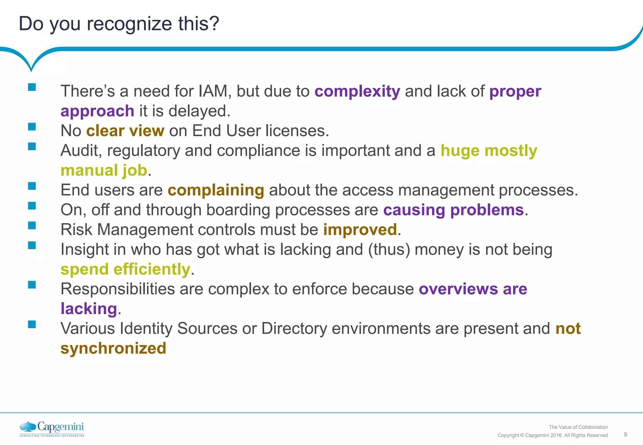 9Copyright © Capgemini 2016. All Rights Reserved
The Value of Collaboration
Do you recognize this?
 There’s a need for IAM, but due to complexity and lack of proper
approach it is delayed.
 No clear view on End User licenses.
 Audit, regulatory and compliance is important and a huge mostly
manual job.
 End users are complaining about the access management processes.
 On, off and through boarding processes are causing problems.
 Risk Management controls must be improved.
 Insight in who has got what is lacking and (thus) money is not being
spend efficiently.
 Responsibilities are complex to enforce because overviews are
lacking.
 Various Identity Sources or Directory environments are present and not
synchronized
 