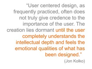 “User centered design, as
   frequently practiced, often does
      not truly give credence to the
        importance of the user. The
creation lies dormant until the user
       completely understands the
    intellectual depth and feels the
    emotional qualities of what has
                   been designed.”.”
                          (Jon Kolko)
 
