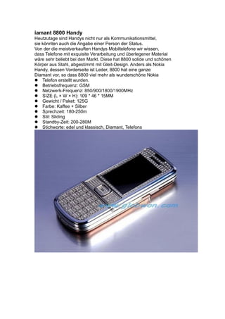 iamant 8800 Handy
Heutzutage sind Handys nicht nur als Kommunikationsmittel,
sie könnten auch die Angabe einer Person der Status.
Von der die meistverkauften Handys Mobiltelefone wir wissen,
dass Telefone mit exquisite Verarbeitung und überlegener Material
wäre sehr beliebt bei den Markt. Diese hat 8800 solide und schönen
Körper aus Stahl, abgestimmt mit Gleit-Design. Anders als Nokia
Handy, dessen Vorderseite ist Leder, 8800 hat eine ganze
Diamant vor, so dass 8800 viel mehr als wunderschöne Nokia
Telefon erstellt wurden.
Betriebsfrequenz: GSM
Netzwerk-Frequenz: 850/900/1800/1900MHz
SIZE (L × W × H): 109 * 46 * 15MM
Gewicht / Paket: 125G
Farbe: Kaffee + Silber
Sprechzeit: 180-250m
Stil: Sliding
Standby-Zeit: 200-280M
Stichworte: edel und klassisch, Diamant, Telefons
 