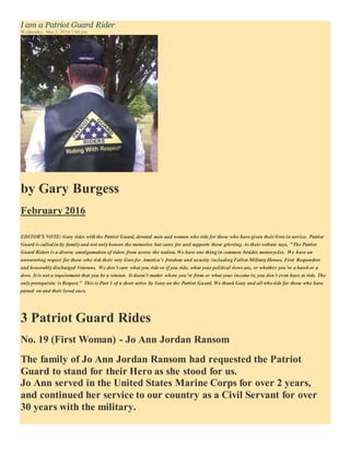 I am a Patriot Guard Rider
Wednesday, Mar 2, 2016 1:06 pm
by Gary Burgess
February 2016
EDITOR'S NOTE: Gary rides with the Patriot Guard, devoted men and women who ride for those who have given their lives in service. Patriot
Guard is called in by familyand not onlyhonors the memories but cares for and supports those grieving. As their website says, "The Patriot
Guard Riders is a diverse amalgamation of riders from across the nation. We have one thing in common besides motorcycles. We have an
unwavering respect for those who risk their very lives for America’s freedom and security including Fallen MilitaryHeroes, First Responders
and honorablydischarged Veterans. We don’t care what you ride or if you ride, what your political views are, or whether you’re a hawk or a
dove. It is not a requirement that you be a veteran. It doesn't matter where you’re from or what your income is; you don’t even have to ride. The
onlyprerequisite is Respect." This is Part 1 of a short series by Gary on the Patriot Guard. We thank Gary and all who ride for those who have
passed on and their loved ones.
3 Patriot Guard Rides
No. 19 (First Woman) - Jo Ann Jordan Ransom
The family of Jo Ann Jordan Ransom had requested the Patriot
Guard to stand for their Hero as she stood for us.
Jo Ann served in the United States Marine Corps for over 2 years,
and continued her service to our country as a Civil Servant for over
30 years with the military.
 