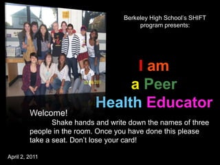Berkeley High School’s SHIFT
                                         program presents:




                                  I am
                                 a Peer
                            Health Educator
         Welcome!
                Shake hands and write down the names of three
         people in the room. Once you have done this please
         take a seat. Don’t lose your card!

April 2, 2011
 
