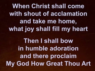 When Christ shall come
with shout of acclamation
   and take me home,
what joy shall fill my heart
     Then I shall bow
   in humble adoration
    and there proclaim
My God How Great Thou Art
 