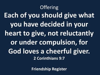Offering
Each of you should give what
  you have decided in your
heart to give, not reluctantly
  or under compulsion, for
 God loves a cheerful giver.
          2 Corinthians 9:7

         Friendship Register
 