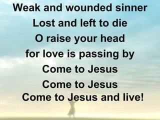 Weak and wounded sinner
   Lost and left to die
   O raise your head
 for love is passing by
     Come to Jesus
     Come to Jesus
 Come to Jesus and live!
 