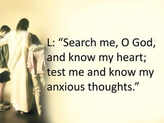 L: “Search me, O God,
and know my heart;
test me and know my
anxious thoughts.”
 