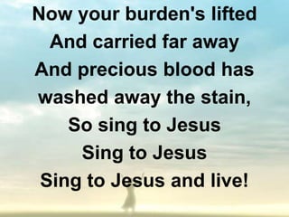 Now your burden's lifted
  And carried far away
And precious blood has
washed away the stain,
    So sing to Jesus
     Sing to Jesus
 Sing to Jesus and live!
 