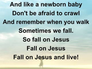 And like a newborn baby
   Don't be afraid to crawl
And remember when you walk
     Sometimes we fall.
      So fall on Jesus
        Fall on Jesus
   Fall on Jesus and live!
 