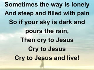 Sometimes the way is lonely
And steep and filled with pain
 So if your sky is dark and
       pours the rain,
     Then cry to Jesus
        Cry to Jesus
   Cry to Jesus and live!
 