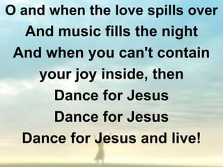 O and when the love spills over
   And music fills the night
 And when you can't contain
    your joy inside, then
      Dance for Jesus
      Dance for Jesus
  Dance for Jesus and live!
 