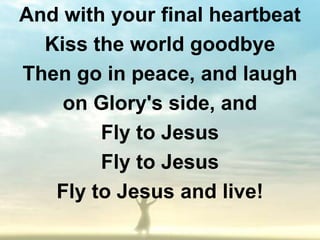 And with your final heartbeat
  Kiss the world goodbye
Then go in peace, and laugh
    on Glory's side, and
        Fly to Jesus
        Fly to Jesus
   Fly to Jesus and live!
 