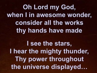 Oh Lord my God,
when I in awesome wonder,
  consider all the works
  thy hands have made

      I see the stars,
I hear the mighty thunder,
  Thy power throughout
 the universe displayed…
 