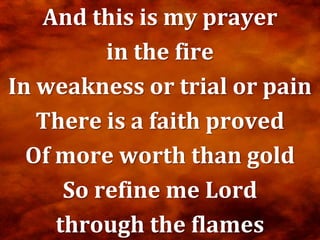 And this is my prayer
          in the fire
In weakness or trial or pain
   There is a faith proved
  Of more worth than gold
      So refine me Lord
     through the flames
 