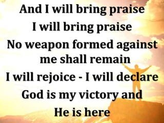 And I will bring praise
      I will bring praise
No weapon formed against
        me shall remain
I will rejoice - I will declare
   God is my victory and
          He is here
 