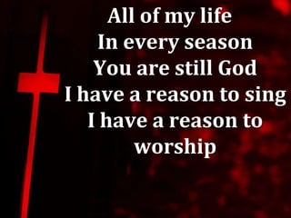 All of my life
    In every season
    You are still God
I have a reason to sing
   I have a reason to
         worship
 