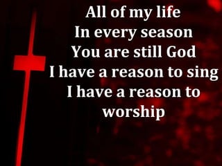All of my life
    In every season
    You are still God
I have a reason to sing
   I have a reason to
        worship
 