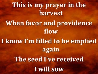 This is my prayer in the
              harvest
  When favor and providence
               flow
I know I'm filled to be emptied
               again
     The seed I've received
            I will sow
 