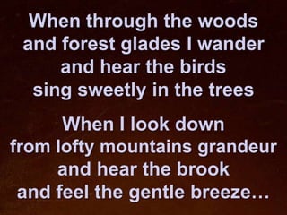 When through the woods
 and forest glades I wander
     and hear the birds
  sing sweetly in the trees
      When I look down
from lofty mountains grandeur
     and hear the brook
 and feel the gentle breeze…
 