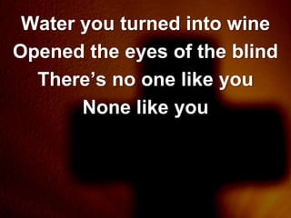 Water you turned into wine
Opened the eyes of the blind
  There’s no one like you
       None like you
 