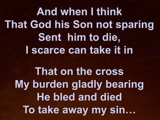 And when I think
That God his Son not sparing
       Sent him to die,
    I scarce can take it in

    That on the cross
 My burden gladly bearing
     He bled and died
  To take away my sin…
 