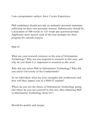 I am a programmer analyst .have 2 years Experience
PhD candidates should provide an authentic personal statement
reflecting on their own personal interest. Submissions should be
a maximum of 500 words or 125 words per question/prompt.
Applicants must answer each of the four prompts for their
program.No outside sources
PhD IT
What are your research interests in the area of Information
Technology? Why are you inspired to research in this area, and
why do you think it is important to research in this area?
Why did you select PhD in Information Technology? Why did
you select University of the Cumberlands?
As an individual, what are your strengths and weaknesses and
how will they impact you as a PhD IT student?
Where do you see the future of Information Technology going
and where do you see yourself in this mix after obtaining PhD
in Information Technology from UC?
Should be quality and unique
 