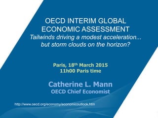 OECD INTERIM GLOBAL
ECONOMIC ASSESSMENT
Tailwinds driving a modest acceleration...
but storm clouds on the horizon?
http://www.oecd.org/economy/economicoutlook.htm
Paris, 18th March 2015
11h00 Paris time
Catherine L. Mann
OECD Chief Economist
 