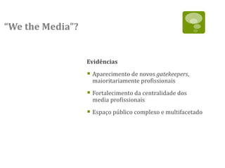 “We the Media”?


                  Evidências

                   Aparecimento de novos gatekeepers,
                    maioritariamente profissionais

                   Fortalecimento da centralidade dos
                    media profissionais

                   Espaço público complexo e multifacetado
 
