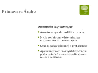 Primavera Árabe


                  O fenómeno da glocalização

                   Assunto na agenda mediática mundial
                   Media sociais como determinantes
                    enquanto veículo de mensagens

                   Credibilização pelos media profissionais
                   Aparecimento de novos gatekeepers com
                    poder de influência e acesso directo aos
                    meios e audiências
 