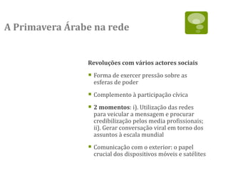 A Primavera Árabe na rede


                Revoluções com vários actores sociais

                 Forma de exercer pressão sobre as
                  esferas de poder

                 Complemento à participação cívica
                 2 momentos: i). Utilização das redes
                  para veicular a mensagem e procurar
                  credibilização pelos media profissionais;
                  ii). Gerar conversação viral em torno dos
                  assuntos à escala mundial

                 Comunicação com o exterior: o papel
                  crucial dos dispositivos móveis e satélites
 