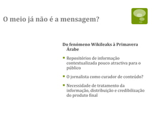 O meio já não é a mensagem?


                Do fenómeno Wikileaks à Primavera
                 Árabe

                 Repositórios de informação
                  contextualizada pouco atractiva para o
                  público

                 O jornalista como curador de conteúdo?
                 Necessidade de tratamento da
                  informação, distribuição e credibilização
                  do produto final
 