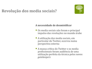 Revolução dos media sociais?


                 A necessidade de desmistificar

                  Os media sociais não foram o principal
                   impulso das revoluções no mundo árabe

                  A utilização dos media sociais, em
                   particular do Twitter, ocorreu numa
                   perspectiva externa

                  A massa crítica do Twitter e os media
                   profissionais foram audiência de uma
                   utilização perfeita da técnica pelos novos
                   gatekeepers
 