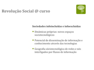 Revolução Social @ curso


               Sociedades infoincluídas e infoexcluídas

                Dinâmicas próprias: novos espaços
                 sociotecnológicos

                Potencial de disseminação de informação e
                 conhecimento através das tecnologias

                Geografia sóciotecnológica de redes e nós
                 interligados por fluxos de informação
 