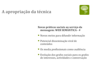 A apropriação da técnica


                 Novas práticas sociais ao serviço da
                  mensagem: WEB SEMÂNTICA - #

                  Novos meios para difundir informação
                  Potencial disseminação viral de
                   conteúdos

                  Os media profissionais como audiência
                  Evolução dos grafos sociais para os grafos
                   de interesses, actividades e conversação
 