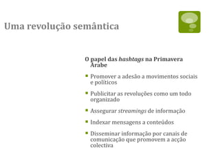 Uma revolução semântica


                O papel das hashtags na Primavera
                  Árabe
                 Promover a adesão a movimentos sociais
                  e políticos
                 Publicitar as revoluções como um todo
                  organizado
                 Assegurar streamings de informação
                 Indexar mensagens a conteúdos
                 Disseminar informação por canais de
                  comunicação que promovem a acção
                  colectiva
 