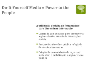 Do-It-Yourself Media = Power to the
People


                 A utilização perfeita de ferramentas
                   para disseminar informação

                  Canais de comunicação para promover a
                   acção colectiva através de interacções
                   sociais

                  Perspectiva de esfera pública refugiada
                   de eventuais censuras

                  Criação de comunidades de laços que
                   sustentam e mobilização a acção cívica e
                   política
 