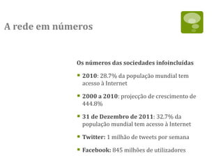 A rede em números


             Os números das sociedades infoincluídas

              2010: 28.7% da população mundial tem
              acesso à Internet

              2000 a 2010: projecção de crescimento de
              444.8%

              31 de Dezembro de 2011: 32.7% da
              população mundial tem acesso à Internet

              Twitter: 1 milhão de tweets por semana
              Facebook: 845 milhões de utilizadores
 