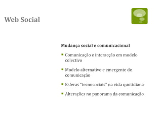 Web Social


             Mudança social e comunicacional

              Comunicação e interacção em modelo
               colectivo

              Modelo alternativo e emergente de
               comunicação

              Esferas “tecnosociais” na vida quotidiana
              Alterações no panorama da comunicação
 