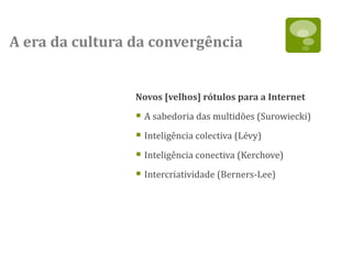 A era da cultura da convergência


                 Novos [velhos] rótulos para a Internet

                  A sabedoria das multidões (Surowiecki)
                  Inteligência colectiva (Lévy)
                  Inteligência conectiva (Kerchove)
                  Intercriatividade (Berners-Lee)
 