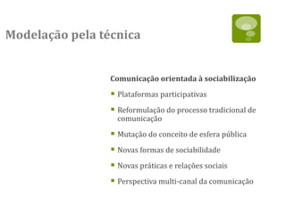 Modelação pela técnica


                 Comunicação orientada à sociabilização

                  Plataformas participativas
                  Reformulação do processo tradicional de
                   comunicação

                  Mutação do conceito de esfera pública
                  Novas formas de sociabilidade
                  Novas práticas e relações sociais
                  Perspectiva multi-canal da comunicação
 