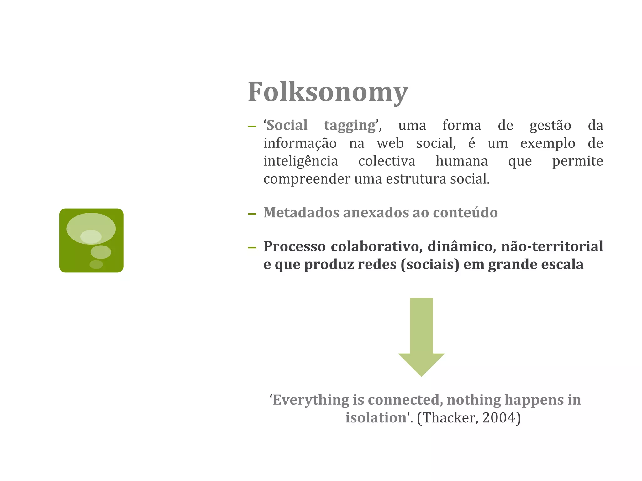 Folksonomy ‘ Social tagging ’, uma forma de gestão da informação na web social, é um exemplo de inteligência colectiva humana que permite compreender uma estrutura social.  Metadados anexados ao conteúdo Processo colaborativo, dinâmico, não-territorial e que produz redes (sociais) em grande escala   ‘ Everything is connected, nothing happens in isolation ‘. (Thacker, 2004) 