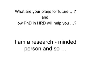 I am a research - minded
person and so …
What are your plans for future …?
and
How PhD in HRD will help you …?
 