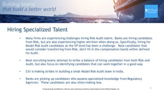 Hiring Specialized Talent
• Many firms are experiencing challenges hiring Risk Audit talent. Banks are hiring candidates
from Risk, but are also experiencing higher attrition when doing so. Specifically, hiring for
Model Risk Audit candidates at the VP level has been a challenge. Most candidates that
would consider transferring from Risk, don't fit in the compensation bands within defined
for Audit.
• Most recruiting teams attempt to strike a balance of hiring candidates from both Risk and
Audit, but also focus on identifying candidates that can work together in a good way.
• Citi is making strides in building a small Model Risk Audit team in India.
• Banks are picking up candidates who possess specialized knowledge from Regulatory
Agencies. These candidates are also often making less.
11Proprietary	
  &	
  Confidential	
  -­‐Not	
  for	
  use	
  or	
  disclosure	
  without	
  authorization	
  from	
  Willard	
  Powell,	
  Inc.
 