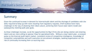 16
Summary
Given the continued increase in demand for Internal Audit talent and the shortage of candidates with the
skills required to keep up with work resulting from regulatory requests, Chief Auditors have many
challenges in the way of attaining their ideal culture, achieving their future state talent model and
subsequently meeting audit plan goals.
As these challenges increase, so do the opportunities for Big 4 firms who are doing a better job retaining
talent and are more willing to sponsor Visas for specialized skills. Without a clear talent plan, a constant
pulse on the Internal Audit talent market, consistent review of competitive intelligence, knowledge of
competitor vulnerabilities and swift execution on recruitment strategies, banking organization run the
risk of continually increasing their co-sourcing costs.
Proprietary	
  &	
  Confidential	
  -­‐Not	
  for	
  use	
  or	
  disclosure	
  without	
  authorization	
  from	
  Willard	
  Powell,	
  Inc.
 