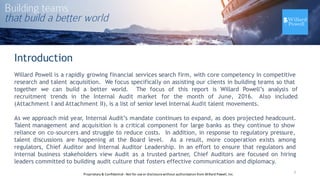 Introduction
Willard Powell is a rapidly growing financial services search firm, with core competency in competitive
research and talent acquisition. We focus specifically on assisting our clients in building teams so that
together we can build a better world. The focus of this report is Willard Powell’s analysis of
recruitment trends in the Internal Audit market for the month of June, 2016. Also included
(Attachment I and Attachment II), is a list of senior level Internal Audit talent movements.
As we approach mid year, Internal Audit’s mandate continues to expand, as does projected headcount.
Talent management and acquisition is a critical component for large banks as they continue to show
reliance on co-sourcers and struggle to reduce costs. In addition, in response to regulatory pressure,
talent discussions are happening at the Board level. As a result, more cooperation exists among
regulators, Chief Auditor and Internal Auditor Leadership. In an effort to ensure that regulators and
internal business stakeholders view Audit as a trusted partner, Chief Auditors are focused on hiring
leaders committed to building audit culture that fosters effective communication and diplomacy.
3Proprietary	
  &	
  Confidential	
  -­‐Not	
  for	
  use	
  or	
  disclosure	
  without	
  authorization	
  from	
  Willard	
  Powell,	
  Inc.
 