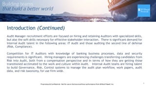 Introduction (Continued)
Audit Manager recruitment efforts are focused on hiring and retaining Auditors with specialized skills,
but also the soft skills necessary for effective stakeholder interaction. There is significant demand for
Internal Audit talent in the following areas: IT Audit and those auditing the second line of defense
(Risk, Compliance).
Competition for IT Auditors with knowledge of banking business processes, data and security
requirements is significant. Hiring managers are experiencing challenges transferring candidates from
Risk into Audit, both from a compensation perspective and in terms of how they are getting those
transitioned acclimated to the work and culture within Audit. Internal Audit teams are hiring talent
to build Governance, Risk, Control systems to manage the audit plan workflow, work papers, audit
data, and risk taxonomy, for use firm-wide.
4Proprietary	
  &	
  Confidential	
  -­‐Not	
  for	
  use	
  or	
  disclosure	
  without	
  authorization	
  from	
  Willard	
  Powell,	
  Inc.
 