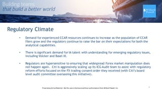 Regulatory Climate
• Demand for experienced CCAR resources continues to increase as the population of CCAR
filers grow and the regulators continue to raise the bar on their expectations for both the
analytical capabilities.
• There is significant demand for IA talent with understanding for emerging regulatory issues,
including Volcker and Basel III.
• Regulators are hypersensitive to ensuring that widespread Forex market manipulation does
not happen again. Citi is aggressively scaling up its ICG Audit team to assist with regulatory
reform efforts focused on the FX trading consent order they received (with Citi’s board
level audit committee overseeing this initiative).
6Proprietary	
  &	
  Confidential	
  -­‐Not	
  for	
  use	
  or	
  disclosure	
  without	
  authorization	
  from	
  Willard	
  Powell,	
  Inc.
 