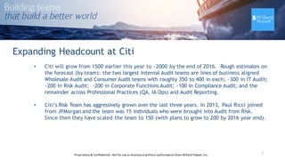 Expanding Headcount at Citi
• Citi will grow from 1500 earlier this year to ~2000 by the end of 2016. Rough estimates on
the forecast (by team): the two largest Internal Audit teams are lines of business aligned
Wholesale Audit and Consumer Audit teams with roughly 350 to 400 in each; ~300 in IT Audit;
~200 in Risk Audit; ~200 in Corporate Functions Audit; ~100 in Compliance Audit; and the
remainder across Professional Practices (QA, IA Ops) and Audit Reporting.
• Citi’s Risk Team has aggressively grown over the last three years. In 2013, Paul Ricci joined
from JPMorgan and the team was 15 individuals who were brought into Audit from Risk.
Since then they have scaled the team to 150 (with plans to grow to 200 by 2016 year end).
7Proprietary	
  &	
  Confidential	
  -­‐Not	
  for	
  use	
  or	
  disclosure	
  without	
  authorization	
  from	
  Willard	
  Powell,	
  Inc.
 