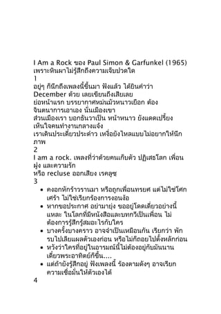 I Am a Rock ของ Paul Simon & Garfunkel (1965)
เพราะหินผาไม่รู้สึกถึงความเจ็บปวดใด
1
อยู่ๆ ก็นึกถึงเพลงนี้ขึ้นมา ฟังแล้ว ได้ยินคำาว่า
December ด้วย เลยเขียนถึงเสียเลย
ย่อหน้าแรก บรรยากาศหม่นมัวหนาวเยือก ต้อง
จินตนาการเอาเอง นั่นเมืองเขา
ส่วนเมืองเรา บอกธันวาเป็น หน้าหนาว ยังแดดเปรี้ยง
เห็นใจคนทำางานกลางแจ้ง
เราเดินประเดี๋ยวประด๋าว เหงื่อยังไหลแบบไม่อยากให้นึก
ภาพ
2
I am a rock. เพลงที่ว่าด้วยคนเก็บตัว ปฏิเสธโลก เพื่อน
ฝูง และความรัก
หรือ recluse ออกเสียง เรคลูซฺ
3
• คงอกหักร้าวรานมา หรือถูกเพื่อนทรยศ แต่ไม่ใช่โศก
เศร้า ไม่ใช่เรียกร้องการงอนง้อ
• หากขอประกาศ อย่ามายุ่ง ขออยู่โดดเดี่ยวอย่างนี้
แหละ ในโลกที่มีหนังสือและบทกวีเป็นเพื่อน ไม่
ต้องการรู้สึกรู้สมอะไรกับใคร
• บางครั้งบางคราว อาจจำาเป็นเหมือนกัน เรียกว่า พัก
รบไปเลียแผลตัวเองก่อน หรือไม่ก็ถอยไปตั้งหลักก่อน
• หวังว่าใครที่อยู่ในอารมณ์นี้ไม่ต้องอยู่กับมันนาน
เดี๋ยวพระอาทิตย์ก็ขึ้น....
• แต่ถ้ายังรู้สึกอยู่ ฟังเพลงนี้ ร้องตามดังๆ อาจเรียก
ความเชื่อมั่นให้ตัวเองได้
4
 